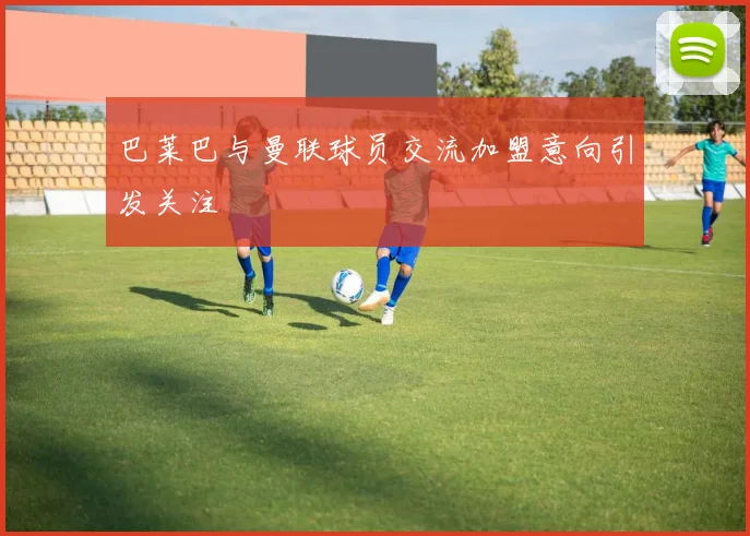 巴莱巴与曼联球员交流加盟意向引发关注