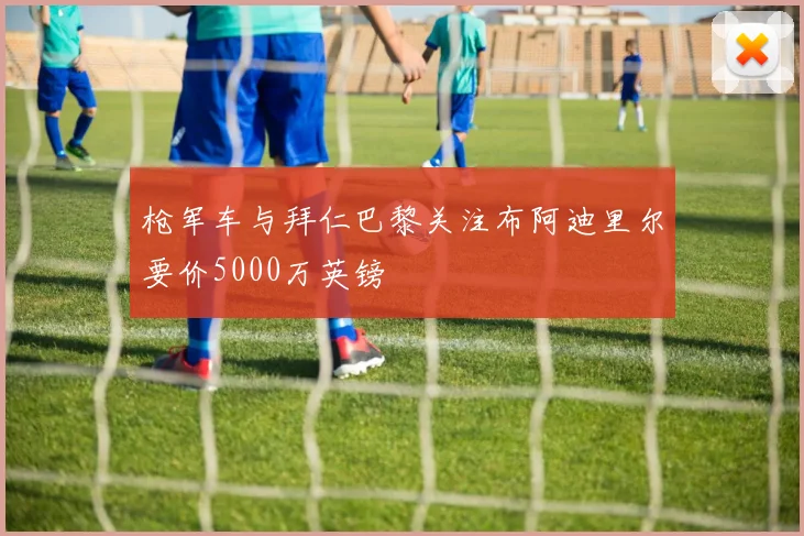 枪军车与拜仁巴黎关注布阿迪里尔要价5000万英镑