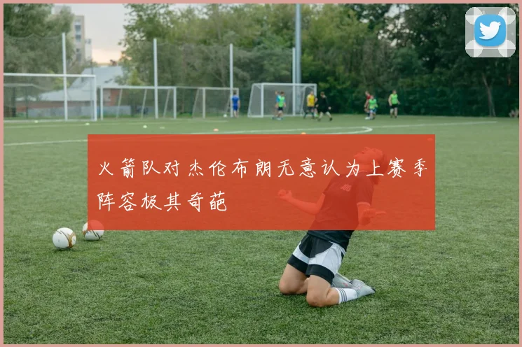 火箭队对杰伦布朗无意认为上赛季阵容极其奇葩