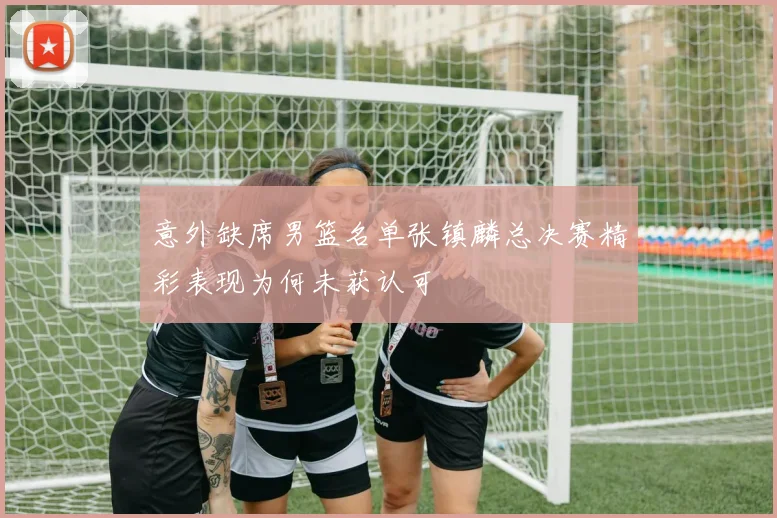 意外缺席男篮名单张镇麟总决赛精彩表现为何未获认可