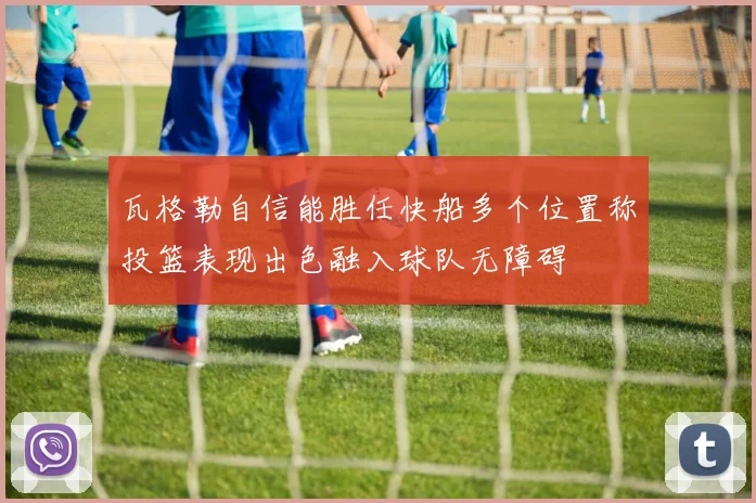 瓦格勒自信能胜任快船多个位置称投篮表现出色融入球队无障碍