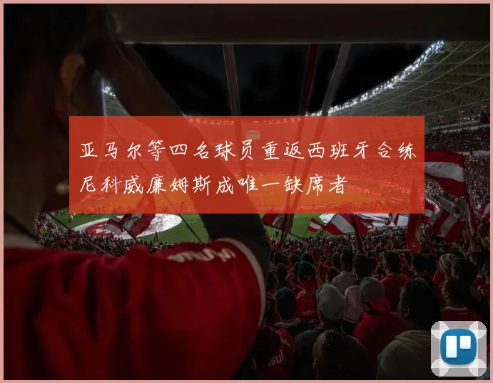 亚马尔等四名球员重返西班牙合练尼科威廉姆斯成唯一缺席者