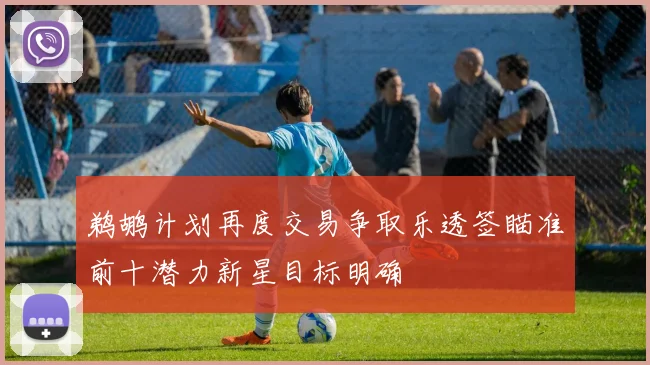 鹈鹕计划再度交易争取乐透签瞄准前十潜力新星目标明确
