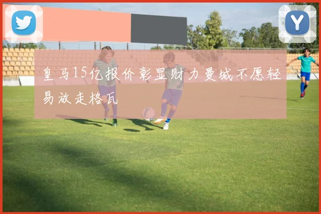 皇马15亿报价彰显财力曼城不愿轻易放走格瓦