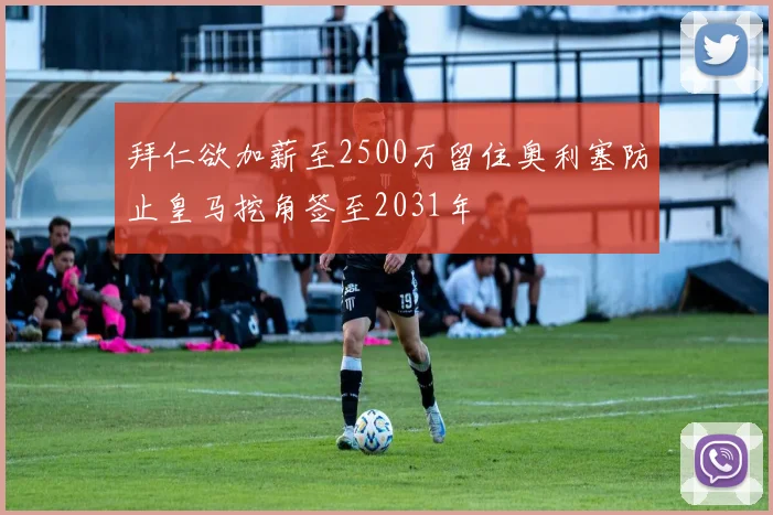 拜仁欲加薪至2500万留住奥利塞防止皇马挖角签至2031年