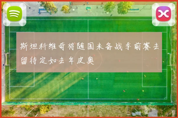 斯坦科维奇将随国米备战季前赛去留待定如去年皮奥