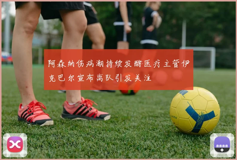 阿森纳伤病潮持续发酵医疗主管伊克巴尔宣布离队引发关注