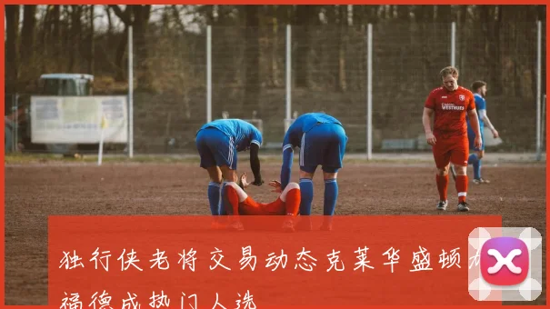 独行侠老将交易动态克莱华盛顿加福德成热门人选