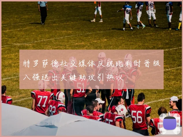 特罗萨德社交媒体庆祝比利时晋级八强送出关键助攻引热议