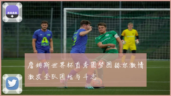詹姆斯世界杯首秀圆梦图赫尔激情激发全队团结与斗志