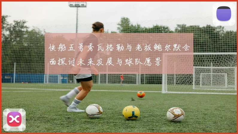 快船五号秀瓦格勒与老板鲍尔默会面探讨未来发展与球队愿景